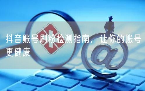 抖音账号刷粉检测指南，让你的账号更健康