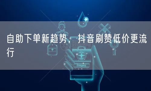 自助下单新趋势，抖音刷赞低价更流行