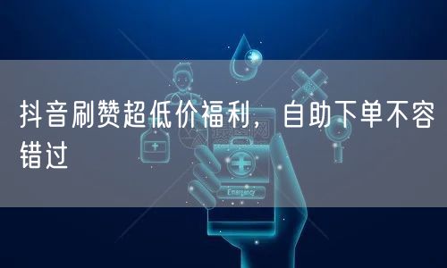 抖音刷赞超低价福利，自助下单不容错过