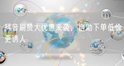 抖音刷赞大优惠来袭，自助下单低价更诱人