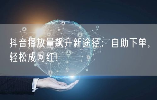 抖音播放量飙升新途径：自助下单，轻松成网红！