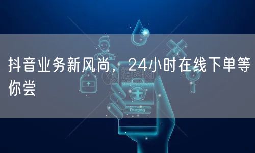 抖音业务新风尚，24小时在线下单等你尝