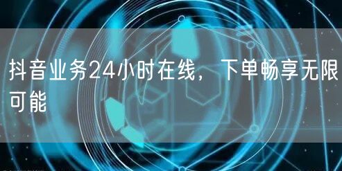 抖音业务24小时在线，下单畅享无限可能