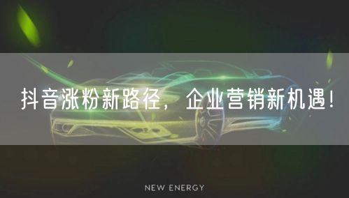 抖音涨粉新路径，企业营销新机遇！