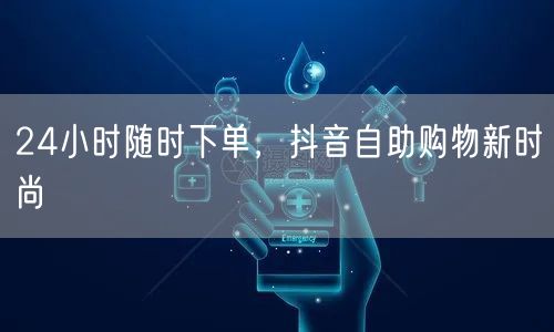 24小时随时下单，抖音自助购物新时尚