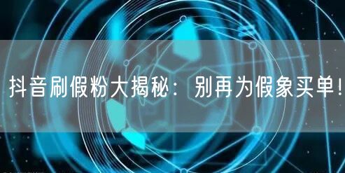 抖音刷假粉大揭秘：别再为假象买单！