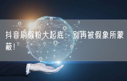 抖音刷假粉大起底：别再被假象所蒙蔽！
