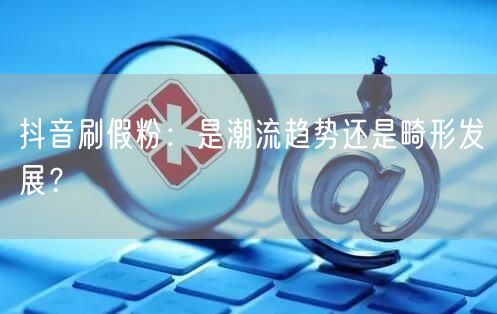 抖音刷假粉：是潮流趋势还是畸形发展？