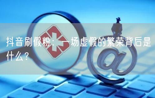 抖音刷假粉：一场虚假的繁荣背后是什么？