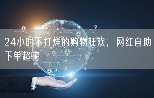 24小时不打烊的购物狂欢，网红自助下单超嗨
