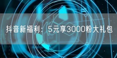 抖音新福利：5元享3000粉大礼包