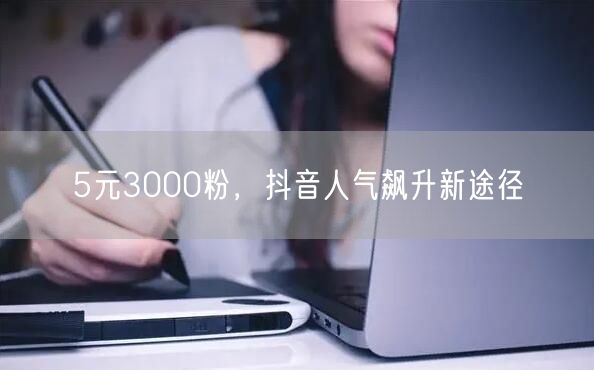 5元3000粉，抖音人气飙升新途径