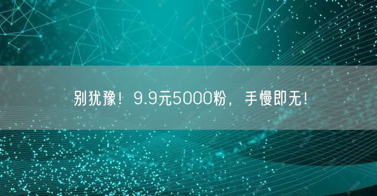 别犹豫！9.9元5000粉，手慢即无！
