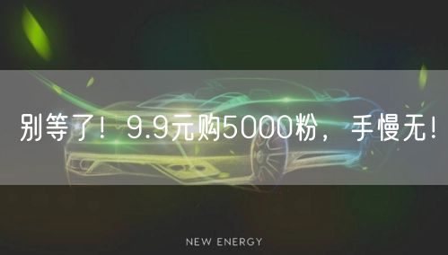 别等了！9.9元购5000粉，手慢无！