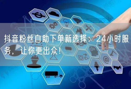 抖音粉丝自助下单新选择：24小时服务，让你更出众！