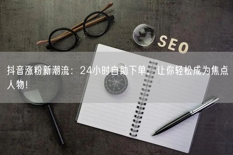 抖音涨粉新潮流：24小时自助下单，让你轻松成为焦点人物！