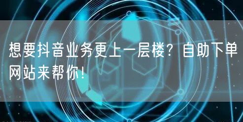 想要抖音业务更上一层楼？自助下单网站来帮你！