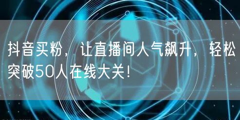 抖音买粉，让直播间人气飙升，轻松突破50人在线大关！