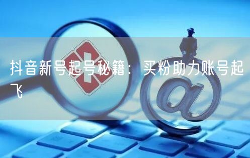 抖音新号起号秘籍：买粉助力账号起飞
