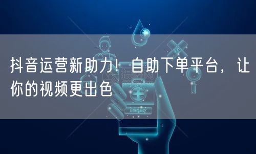 抖音运营新助力！自助下单平台，让你的视频更出色
