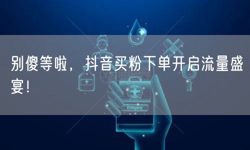 别傻等啦，抖音买粉下单开启流量盛宴！