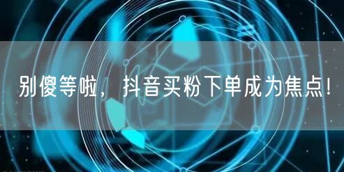 别傻等啦，抖音买粉下单成为焦点！