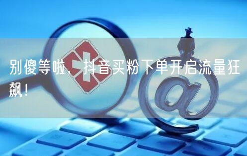 别傻等啦，抖音买粉下单开启流量狂飙！
