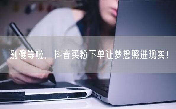 别傻等啦，抖音买粉下单让梦想照进现实！