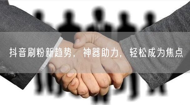 抖音刷粉新趋势，神器助力，轻松成为焦点
