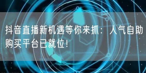 抖音直播新机遇等你来抓：人气自助购买平台已就位！