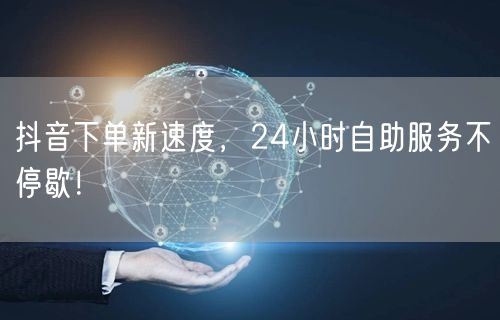 抖音下单新速度，24小时自助服务不停歇！