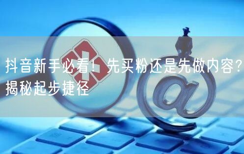 抖音新手必看！先买粉还是先做内容？揭秘起步捷径
