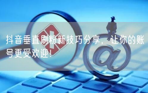 抖音垂直刷粉新技巧分享，让你的账号更受欢迎！