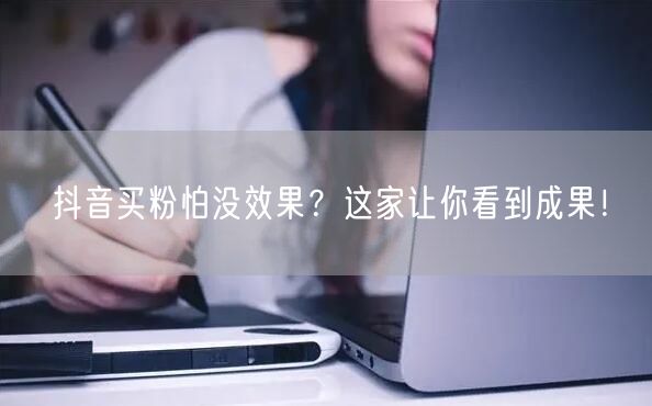 抖音买粉怕没效果？这家让你看到成果！
