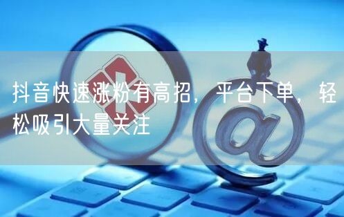抖音快速涨粉有高招，平台下单，轻松吸引大量关注