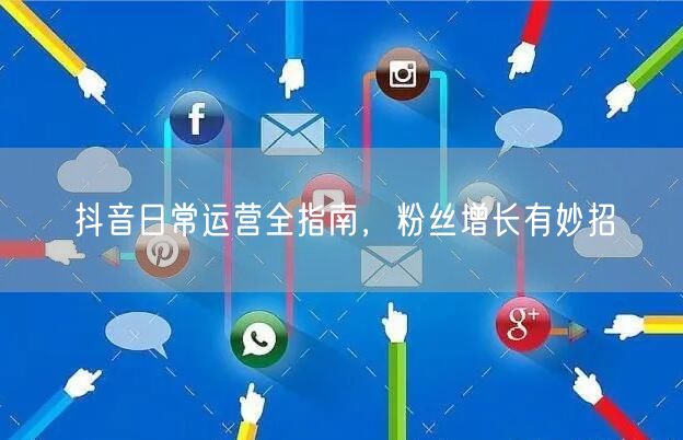 抖音日常运营全指南，粉丝增长有妙招