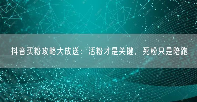 抖音买粉攻略大放送：活粉才是关键，死粉只是陪跑