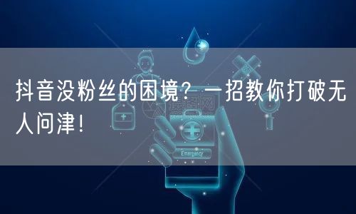 抖音没粉丝的困境？一招教你打破无人问津！
