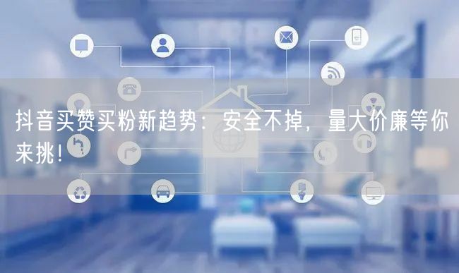 抖音买赞买粉新趋势：安全不掉，量大价廉等你来挑！