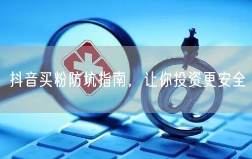 抖音买粉防坑指南，让你投资更安全