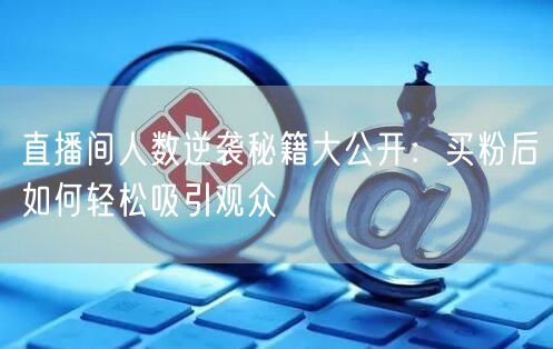 直播间人数逆袭秘籍大公开：买粉后如何轻松吸引观众