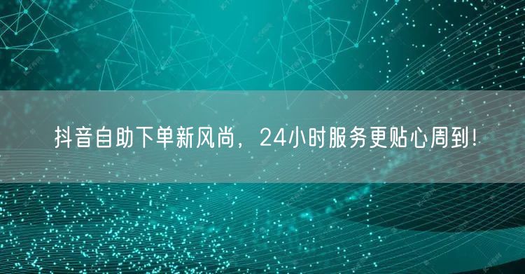 抖音自助下单新风尚，24小时服务更贴心周到！