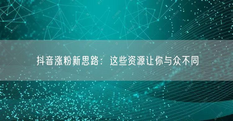 抖音涨粉新思路：这些资源让你与众不同