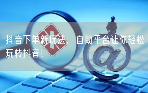 抖音下单新玩法，自助平台让你轻松玩转抖音！