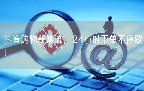 抖音购物新潮流，24小时下单不停歇！