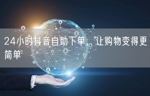 24小时抖音自助下单，让购物变得更简单