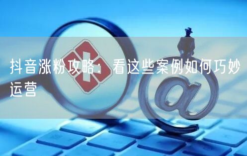 抖音涨粉攻略：看这些案例如何巧妙运营
