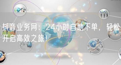 抖音业务网：24小时自助下单，轻松开启高