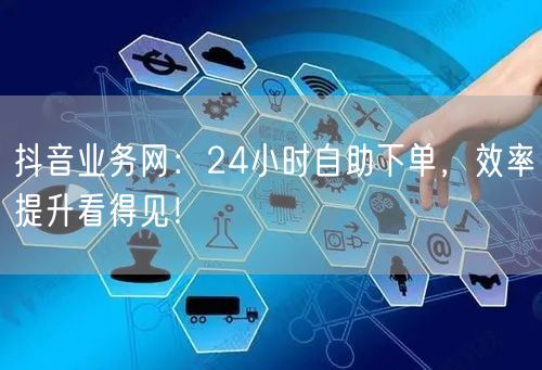 抖音业务网：24小时自助下单，效率提升看