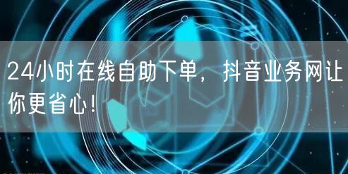 24小时在线自助下单，抖音业务网让你更省心！